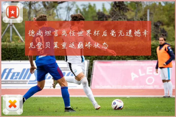 德尚坦言离任世界杯后毫无遗憾幸见登贝莱重返巅峰状态