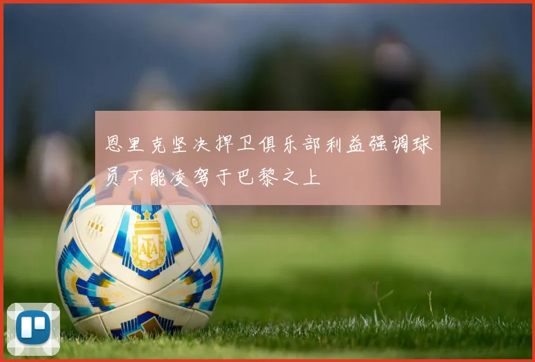 恩里克坚决捍卫俱乐部利益强调球员不能凌驾于巴黎之上