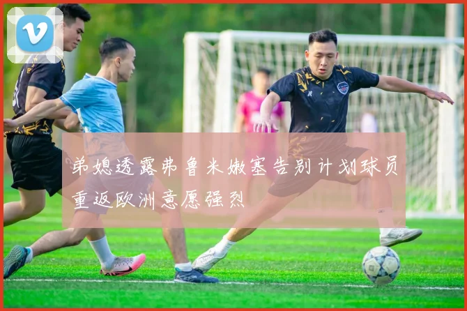 弟媳透露弗鲁米嫩塞告别计划球员重返欧洲意愿强烈
