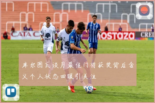 库尔图瓦谈月最佳门将获奖背后含义个人状态回暖引关注