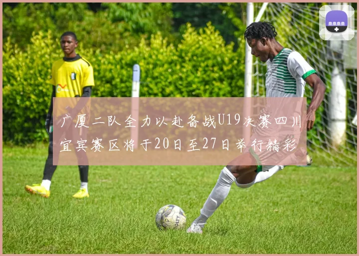 广厦二队全力以赴备战U19决赛四川宜宾赛区将于20日至27日举行精彩对决