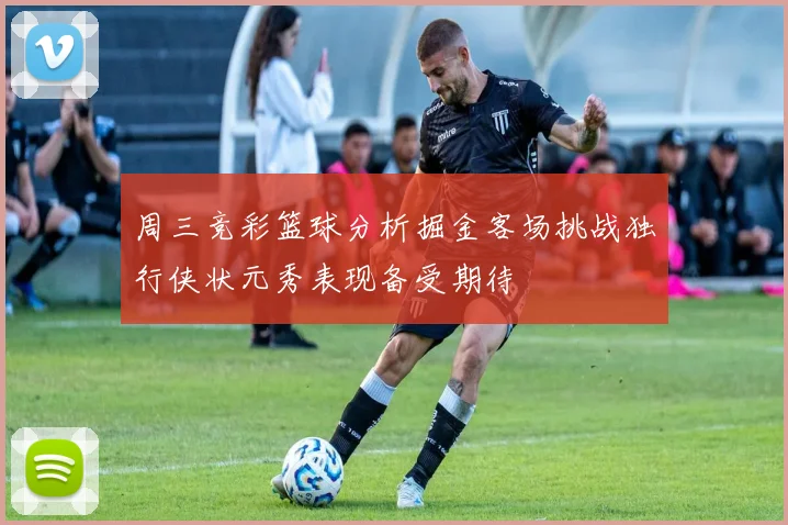 周三竞彩篮球分析掘金客场挑战独行侠状元秀表现备受期待