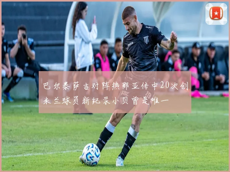 巴尔泰萨吉对阵热那亚传中20次创米兰球员新纪录小贝曾是唯一