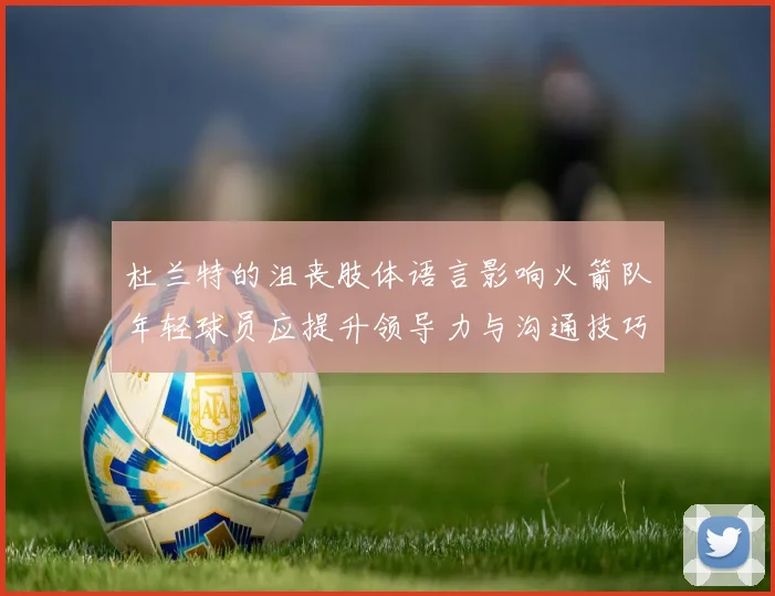 杜兰特的沮丧肢体语言影响火箭队年轻球员应提升领导力与沟通技巧