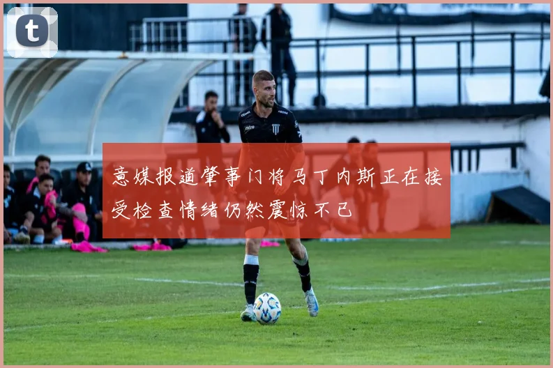 意媒报道肇事门将马丁内斯正在接受检查情绪仍然震惊不已