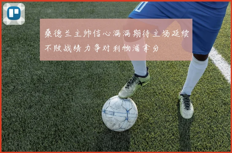 桑德兰主帅信心满满期待主场延续不败战绩力争对利物浦拿分