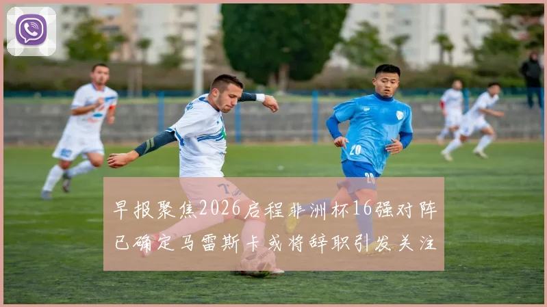 早报聚焦2026启程非洲杯16强对阵已确定马雷斯卡或将辞职引发关注