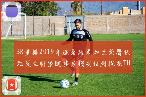 BR重排2019年选秀结果加兰荣膺状元莫兰特紧随其后锡安位列探花THT第30位