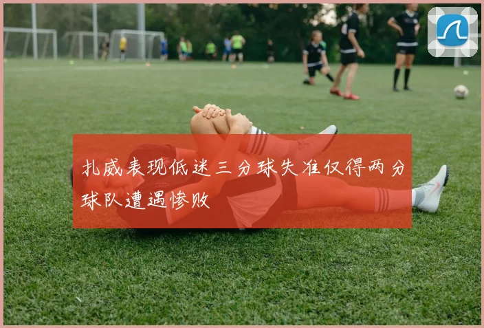 扎威表现低迷三分球失准仅得两分球队遭遇惨败