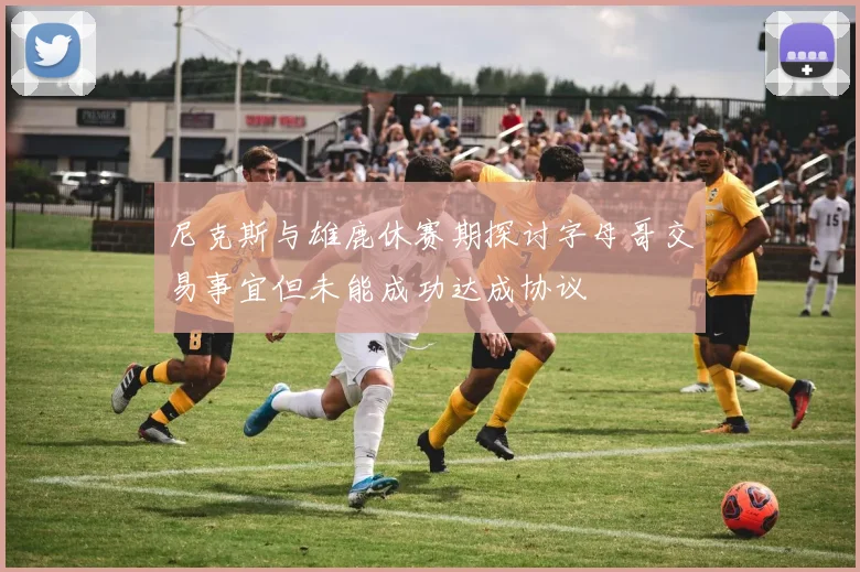 尼克斯与雄鹿休赛期探讨字母哥交易事宜但未能成功达成协议