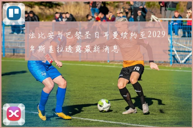 法比安与巴黎圣日耳曼续约至2029年斯基拉透露最新消息