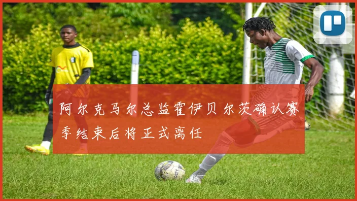 阿尔克马尔总监霍伊贝尔茨确认赛季结束后将正式离任
