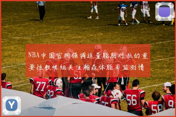 NBA中国官网强调适量脂肪对抗的重要性教练组关注瀚森体脂率监测情况