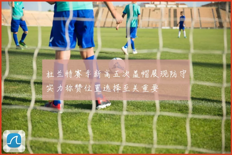 杜兰特赛季新高五次盖帽展现防守实力称赞位置选择至关重要