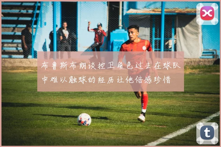 布鲁斯布朗谈控卫角色过去在球队中难以触球的经历让他倍感珍惜