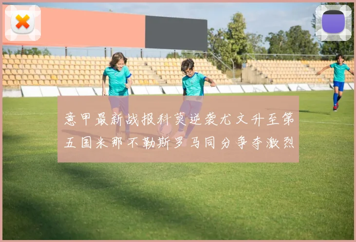 意甲最新战报科莫逆袭尤文升至第五国米那不勒斯罗马同分争夺激烈