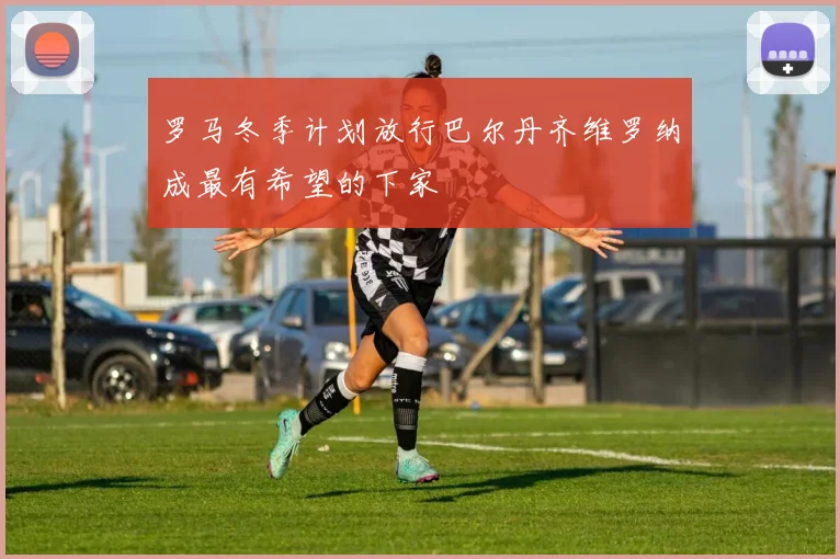 罗马冬季计划放行巴尔丹齐维罗纳成最有希望的下家