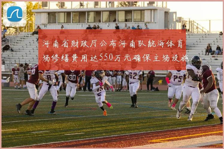 河南省财政厅公布河南队航海体育场修缮费用达550万元确保主场设施安全