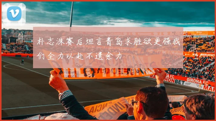 朴志洙赛后坦言青岛求胜欲更强我们全力以赴不遗余力