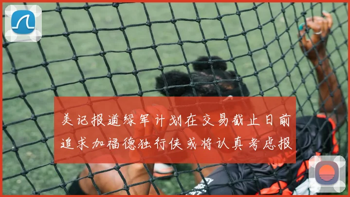 美记报道绿军计划在交易截止日前追求加福德独行侠或将认真考虑报价