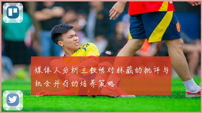 媒体人分析主教练对林葳的批评与机会并存的培养策略