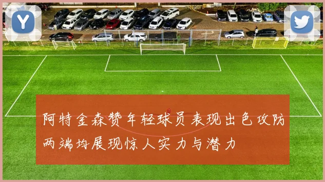 阿特金森赞年轻球员表现出色攻防两端均展现惊人实力与潜力
