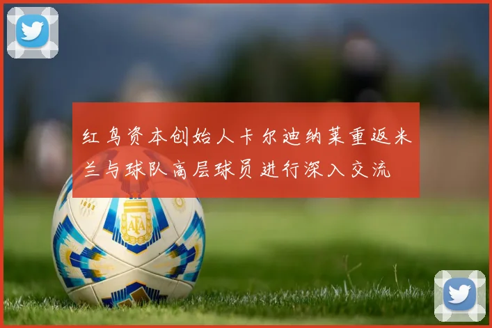 红鸟资本创始人卡尔迪纳莱重返米兰与球队高层球员进行深入交流