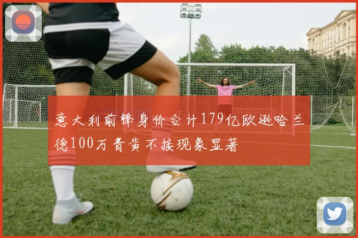 意大利前锋身价合计179亿欧逊哈兰德100万青黄不接现象显著