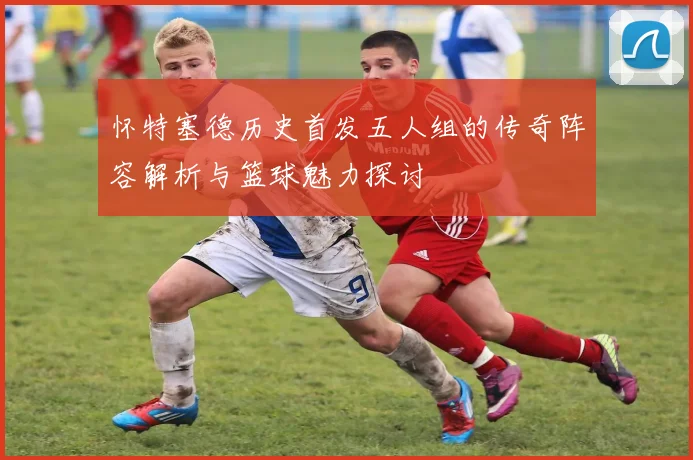 怀特塞德历史首发五人组的传奇阵容解析与篮球魅力探讨