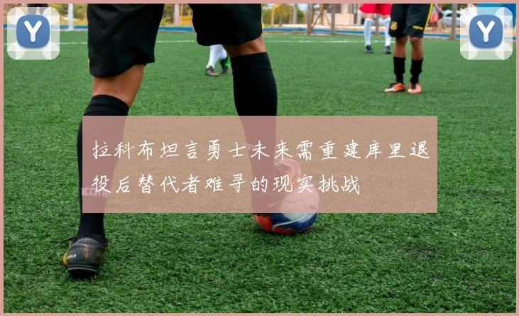 拉科布坦言勇士未来需重建库里退役后替代者难寻的现实挑战