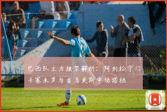 巴西队主力框架解析：阿利松守门卡塞米罗与吉马良斯中场搭档