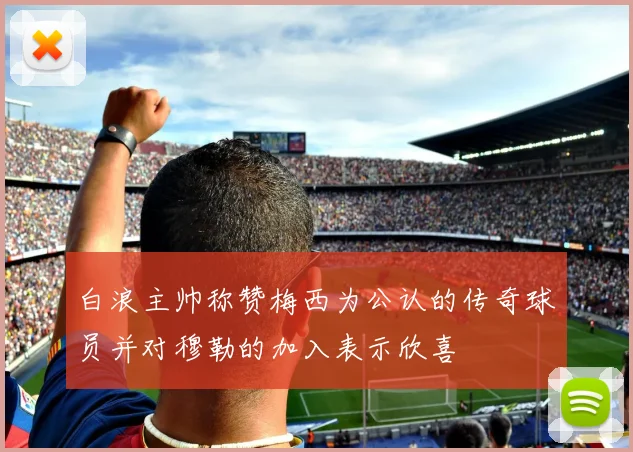 白浪主帅称赞梅西为公认的传奇球员并对穆勒的加入表示欣喜
