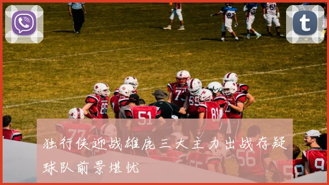 独行侠迎战雄鹿三大主力出战存疑球队前景堪忧