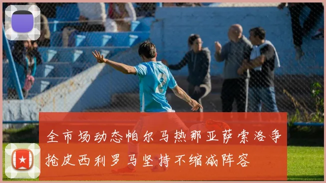 全市场动态帕尔马热那亚萨索洛争抢皮西利罗马坚持不缩减阵容